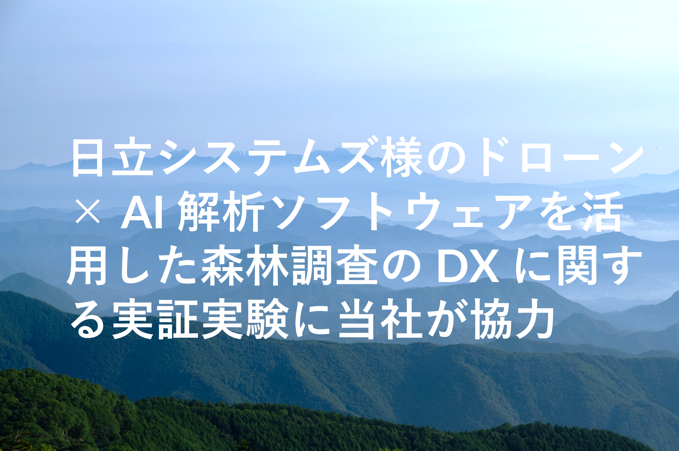 日立システムズ様のドローン× AI 解析ソフトウェアを活用した森林調査の DX に関する実証実験に当社が協力 日立システムズ様のドローン× AI 解析ソフトウェアを活用した森林調査の DX に関する実証実験に当社が協力