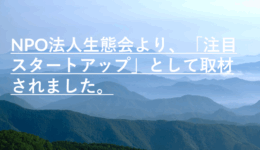 NPO法人生態会より、「注目スタートアップ」として取材されました