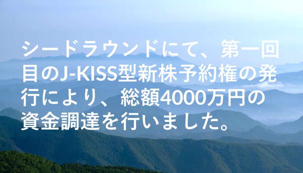 シードラウンドにて、第一回目のJ-KISS型新株予約権の発行により、総額4000万円の資金調達を行いました。