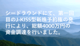 シードラウンドにて、第一回目のJ-KISS型新株予約権の発行により、総額4000万円の資金調達を行いました。